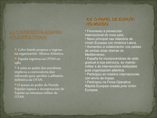  Calvo Sotelo propuxo o ingreso
na organización Alianza Atlántica.
 España ingresou na OTAN en
1982
A suba ao poder dos socialistas
implicou a convocatoria dun
referendo para aprobar a adhesión
definitiva da OTAN.
O acesso ao poder do Partido
Popular supuxo a incorporación de
España na estrutura militar da
OTAN.
• Favoreceu a proxección
internacional do noso país.
• Nexo principal nas relacións da
Unión Europea con América Latina.
• Aumentou a colaboración cos países
de ambas dúas ribeiras do
Mediterráneo.
• España foi incorporándose de xeito
gradual á súa estrutura, ao mando
militar e ás intervencións realizadas
pola organización atlántica.
• Participou en misións internacionais
con envío de tropas.
• Participou na Forza Operativa
Rápida Europea creada pola Unión
Europea.
4.4. O PAPEL DE ESPAÑA4.4. O PAPEL DE ESPAÑA
NO MUNDONO MUNDO
 