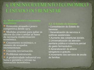 5.1. Modernización e crecemento
económico:
 Economía atrasada e pouco
competitiva dende 1973.
 Medidas urxentes para paliar os
efectos da crise e sentar as bases
da necesaria modernización
económica.
 Crecemento económico, o
número de ocupados
incrementouse.
 Crecente terciarización.
 Problemas estruturais.
 A produtividade industrial era
baixa e persistía o retraso na
innovación tecnolóxica.
5.2. O Estado do benestar
• Consolidación do Estado do
benestar.
• Xeneralización de servizos e
políticas asistenciais:
1.Aumento das coberturas sociais.
2.Universalización da atención
sanitaria pública e cobertura parcial
do gasto farmacéutico.
3.Xeneralización do ensino
obrigatorio e gratuíto.
4.Incremento dos servizos de axuda
ás familias.
 