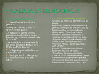 7.1. A transición en Galicia:
 Diversidade de oposicións
políticas.
1.A esquerda levara o peso da
oposición franquista.
2.A dereita e o centro-dereita
seguiron a política do resto do
Estado e agrupáronse ao redor da
UCD e AP.
3.As oposicións nacionalistas de
esquerda estaban lideradas pola
Unión do Pobo Galego.
 Protagonismo á actividade da
sociedade civil.
 Participación do pobo galego
nas convocatorias eloctorais
estivo.
7.2. Galicia, Comunidade Autónoma
•Creación da Asamblea do Parlamento de
Galicia.
• Instarouse o réxime preautonómico que
permitiu a formación da primeira Xunta de
Galicia presidida por Antonio Rosón.
• Redactouse o Estatuto de Galicia.
• Unha vez aprobado foi sometido a
referendo e a participación foi moi baixa.
• Primeiras eleccións ao Parlamento de
Galicia, cunha maior participación.
• Vitoria de Alianza Popular seguida por
UCD e PSOE.
• Xerardo Fernández convirtíuse no
presidente da Xunta de Galicia.
•Tres efectos da autonomía galega:
•Creación dunha identidade política galega.
•Formación dun subsistema de partidos.
•A hexemonía da dereita que gobernou en
Galicia durante case toda a democracia.
 