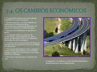 A metade da poboación activa galega
traballaba no sector primario.
 Reestruturación moi dura debido ás
esixencias de modernización e
concentración empresarial derivadas do
ingreso de España na Unión Europea.
 Sectores prexudiciados  gandería e
pesca.
 A industria sufriu un proceso de
reconversión, especialmente no sector
naval. As alternativas foron as industrias
derivadas do sector primario.
 O avance do sector terciario advírtese en
diversos servizos públicos como a sanidade
ou educación.
 Os avances dos últimos anos e seguen a
existir certos desequilibrios na sociedade
galega en aspectos relacionados coa renda,
saúde ou a vivenda.
 Elevouse a taxa de paro a comezos de
2012.
A integración de Galicia na Unión Europea favoreceu o
desenvolvemento das infraestruturas.
 