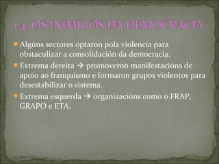 Algúns sectores optaron pola violencia para
obstaculizar a consolidación da democracia.
Extrema dereita  promoveron manifestacións de
apoio ao franquismo e formaron grupos violentos para
desestabilizar o sistema.
Extrema esquerda  organizacións como o FRAP,
GRAPO e ETA.
 