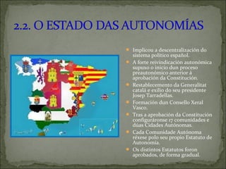  Implicou a descentralización do
sistema político español.
 A forte reivindicación autonómica
supuxo o inicio dun proceso
preautonómico anterior á
aprobación da Constitución.
 Restablecemento da Generalitat
catalá e exilio do seu presidente
Josep Tarradellas.
 Formación dun Consello Xeral
Vasco.
 Tras a aprobación da Constitución
configuráronse 17 comunidades e
dúas Cidades Autónomas.
 Cada Comunidade Autónoma
réxese polo seu propio Estatuto de
Autonomía.
 Os distintos Estatutos foron
aprobados, de forma gradual.
 