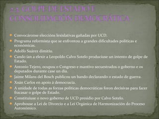  Convocáronse eleccións lexislativas gañadas por UCD.
 Programa reformista que se enfrontou a grandes dificultades políticas e
económicas.
 Adolfo Suárez dimitíu.
 Cando ían a elexir a Leopoldo Calvo Sotelo producíuse un intento de golpe de
Estado.
 Antonio Tejero, ocupou o Congreso e mantivo secuestrados o goberno e os
deputados durante case un día.
 Jaime Milans del Bosch publicou un bando declarando o estado de guerra.
 Xoán Carlos en apoio á democracia.
 A unidade de todas as forzas políticas democráticas foron decisivas para facer
fracasar o golpe de Estado.
 Constituíuse o novo goberno de UCD presidio por Calvo Sotelo.
 Aprobouse a Lei de Divorcio e a Lei Orgánica de Harmonización do Proceso
Autonómico.
 