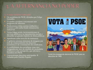 3.1. A etapa socialista (1982-1996)
 Os socialistas do PSOE, dirixidos por Felipe
González.
 O cambio socialista concretouse nun
programa de reformas.
 Predominou a loita contra a inflación e
levouse a cabo unha fonda restauración
industrial.
 Varias folgas xerais, incrementáronse os
servizos públicos e as represtacións sociais e
déuselles un grande impulso ás obras públicas.
 Aprobouse unha nova lei da ensinanza.
 O goberno amosou síntomas de desgaste por
mor do empeoramento da situación
económica e da contestación dos sindicatos.
 A credibilidade dos socialistas viuse moi
minguada por mor do estalido de escándalos
políticos e o de corrupción, que afectan a
membros do PSOE.
 Convocáronse eleccións anticipadas 
Gañadas polo Partido Popular.
Cartel de propaganda electoral do PSOE para as
eleccións de 1982
 