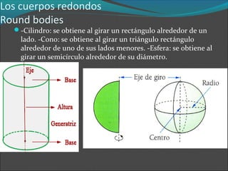 Los cuerpos redondos
Round bodies
-Cilindro: se obtiene al girar un rectángulo alrededor de un
lado. -Cono: se obtiene al girar un triángulo rectángulo
alrededor de uno de sus lados menores. -Esfera: se obtiene al
girar un semicírculo alrededor de su diámetro.
 