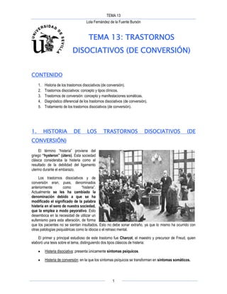 TEMA 13
Lola Fernández de la Fuente Bursón
1
TEMA 13: TRASTORNOS
DISOCIATIVOS (DE CONVERSIÓN)
CONTENIDO
1. Historia de los trastornos disociativos (de conversión).
2. Trastornos disociativos: concepto y tipos clínicos.
3. Trastornos de conversión: concepto y manifestaciones somáticas.
4. Diagnóstico diferencial de los trastornos disociativos (de conversión).
5. Tratamiento de los trastornos disociativos (de conversión).
1. HISTORIA DE LOS TRASTORNOS DISOCIATIVOS (DE
CONVERSIÓN)
El término “histeria” proviene del
griego “hysteron” (útero). Esta sociedad
clásica consideraba la histeria como el
resultado de la debilidad del ligamento
uterino durante el embarazo.
Los trastornos disociativos y de
conversión eran, pues, denominados
anteriormente como “histeria”.
Actualmente se les ha cambiado la
denominación debido a que se ha
modificado el significado de la palabra
histeria en el seno de nuestra sociedad,
que la emplea a modo peyorativo. Esto
desemboca en la necesidad de utilizar un
eufemismo para esta alteración, de forma
que los pacientes no se sientan insultados. Esto no debe sonar extraño, ya que lo mismo ha ocurrido con
otras patologías psiquiátricas como la idiocia o el retraso mental.
El primer y principal estudioso de este trastorno fue Charcot, el maestro y precursor de Freud, quien
elaboró una tesis sobre el tema, distinguiendo dos tipos clásicos de histeria:
Histeria disociativa: presenta únicamente síntomas psíquicos.
Histeria de conversión: en la que los síntomas psíquicos se transforman en síntomas somáticos.
 