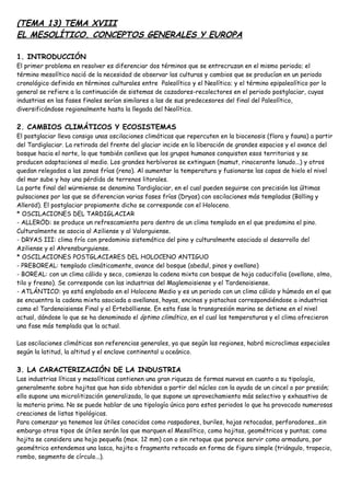 (TEMA 13) TEMA XVIII
EL MESOLÍTICO. CONCEPTOS GENERALES Y EUROPA
1. INTRODUCCIÓN
El primer problema en resolver es diferenciar dos términos que se entrecruzan en el mismo periodo; el
término mesolítico nació de la necesidad de observar las culturas y cambios que se producían en un periodo
cronológico definido en términos culturales entre Paleolítico y el Neolítico; y el término epipaleolítico por lo
general se refiere a la continuación de sistemas de cazadores-recolectores en el periodo postglaciar, cuyas
industrias en las fases finales serían similares a las de sus predecesores del final del Paleolítico,
diversificándose regionalmente hasta la llegada del Neolítico.
2. CAMBIOS CLIMÁTICOS Y ECOSISTEMAS
El postglaciar lleva consigo unas oscilaciones climáticas que repercuten en la biocenosis (flora y fauna) a partir
del Tardiglaciar. La retirada del frente del glaciar incide en la liberación de grandes espacios y el avance del
bosque hacia el norte, lo que también conlleva que los grupos humanos conquisten esos territorios y se
producen adaptaciones al medio. Los grandes herbívoros se extinguen (mamut, rinoceronte lanudo...) y otros
quedan relegados a las zonas frías (reno). Al aumentar la temperatura y fusionarse las capas de hielo el nivel
del mar sube y hay una pérdida de terrenos litorales.
La parte final del würmiense se denomina Tardiglaciar, en el cual pueden seguirse con precisión las últimas
pulsaciones por las que se diferencian varias fases frías (Dryas) con oscilaciones más templadas (Bölling y
Alleröd). El postglaciar propiamente dicho se corresponde con el Holoceno.
* OSCILACIONES DEL TARDIGLACIAR
- ALLERÖD: se produce un refrescamiento pero dentro de un clima templado en el que predomina el pino.
Culturalmente se asocia al Aziliense y al Valorguiense.
- DRYAS III: clima frío con predominio sistemático del pino y culturalmente asociado al desarrollo del
Aziliense y el Ahrensburguiense.
* OSCILACIONES POSTGLACIARES DEL HOLOCENO ANTIGUO
- PREBOREAL: templado climáticamente, avance del bosque (abedul, pinos y avellano)
- BOREAL: con un clima cálido y seco, comienza la cadena mixta con bosque de hoja caducifolia (avellano, olmo,
tilo y fresno). Se corresponde con las industrias del Maglemoisiense y el Tardenoisiense.
- ATLÁNTICO: ya está englobado en el Holoceno Medio y es un periodo con un clima cálido y húmedo en el que
se encuentra la cadena mixta asociada a avellanos, hayas, encinas y pistachos correspondiéndose a industrias
como el Tardenoisiense Final y el Ertebölliense. En esta fase la transgresión marina se detiene en el nivel
actual, dándose lo que se ha denominado el óptimo climático, en el cual las temperaturas y el clima ofrecieron
una fase más templada que la actual.
Las oscilaciones climáticas son referencias generales, ya que según las regiones, habrá microclimas especiales
según la latitud, la altitud y el enclave continental u oceánico.
3. LA CARACTERIZACIÓN DE LA INDUSTRIA
Las industrias líticas y mesolíticas contienen una gran riqueza de formas nuevas en cuanto a su tipología,
generalmente sobre hojitas que han sido obtenidas a partir del núcleo con la ayuda de un cincel o por presión;
ello supone una microlitización generalizada, lo que supone un aprovechamiento más selectivo y exhaustivo de
la materia prima. No se puede hablar de una tipología única para estos periodos lo que ha provocado numerosas
creaciones de listas tipológicas.
Para comenzar ya tenemos los útiles conocidos como raspadores, buriles, hojas retocadas, perforadores...sin
embargo otros tipos de útiles serán los que marquen el Mesolítico, como hojitas, geométricos y puntas; como
hojita se considera una hoja pequeña (max. 12 mm) con o sin retoque que parece servir como armadura, por
geométrico entendemos una lasca, hojita o fragmento retocado en forma de figura simple (triángulo, trapecio,
rombo, segmento de círculo...).
 