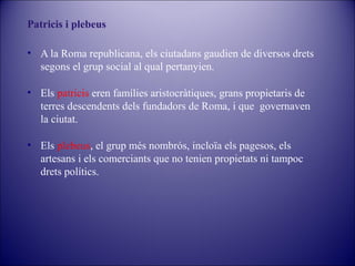 Patricis i plebeus
• A la Roma republicana, els ciutadans gaudien de diversos drets
segons el grup social al qual pertanyien.
• Els patricis eren famílies aristocràtiques, grans propietaris de
terres descendents dels fundadors de Roma, i que governaven
la ciutat.
• Els plebeus, el grup més nombrós, incloïa els pagesos, els
artesans i els comerciants que no tenien propietats ni tampoc
drets polítics.

 