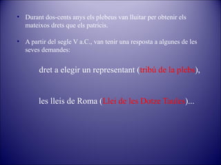 • Durant dos-cents anys els plebeus van lluitar per obtenir els
mateixos drets que els patricis.
• A partir del segle V a.C., van tenir una resposta a algunes de les
seves demandes:

dret a elegir un representant (tribú de la plebs),

les lleis de Roma (Llei de les Dotze Taules)...

 