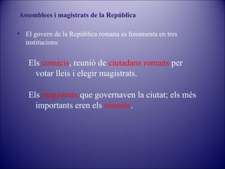 Assemblees i magistrats de la República
• El govern de la República romana es fonamenta en tres
institucions:

Els comicis, reunió de ciutadans romans per
votar lleis i elegir magistrats.
Els magistrats que governaven la ciutat; els més
importants eren els cònsols.

 