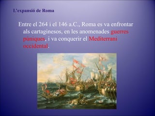 L’expansió de Roma

Entre el 264 i el 146 a.C., Roma es va enfrontar
als cartaginesos, en les anomenades guerres
púniques, i va conquerir el Mediterrani
occidental.

 