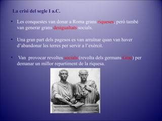 La crisi del segle I a.C.
• Les conquestes van donar a Roma grans riqueses, però també
van generar grans desigualtats socials.
• Una gran part dels pagesos es van arruïnar quan van haver
d’abandonar les terres per servir a l’exèrcit.
•

Van provocar revoltes socials (revolta dels germans Grac) per
demanar un millor repartiment de la riquesa.

 