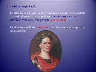 La crisi del segle I a.C.
• La crisi del segle I a.C. va provocar que el Senat i els magistrats
donessin el poder als caps militars (dictadors) que es van
enfrontar entre ells, i van generar guerres civils.
• Un d’aquests militars, Juli Cèsar, proclamat dictador perpetu ,va
ser assassinat.

 