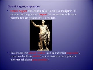 Octavi August, emperador
• Octavi August, fill adoptiu de Juli Cèsar, va inaugurar un
sistema nou de govern: l’Imperi. Va concentrar en la seva
persona tots els poderes civils i militars.

• Va ser nomenat cònsol vitalici i cap de l’exèrcit (emperador),
redactava les lleis (edictes) i es va convertir en la primera
autoritat religiosa (gran pontífex).

 