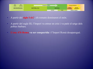•

A partir del siglo I d.C, els romans dominaren el món.

•

A partir del segle III, l’Imperi va entrar en crisi i va patir el setge dels
pobles bàrbars.

•

L’any 476 Roma va ser conquerida i l’Imperi Romà desapareguè.

 