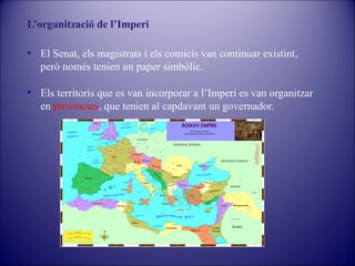 L’organització de l’Imperi
• El Senat, els magistrats i els comicis van continuar existint,
però només tenien un paper simbòlic.
• Els territoris que es van incorporar a l’Imperi es van organitzar
en províncies, que tenien al capdavant un governador.

 