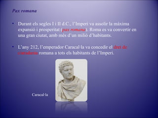 Pax romana
• Durant els segles I i II d.C., l’Imperi va assolir la màxima
expansió i prosperitat (pax romana). Roma es va convertir en
una gran ciutat, amb més d’un milió d’habitants.
• L’any 212, l’emperador Caracal·la va concedir el dret de
ciutadania romana a tots els habitants de l’Imperi.

Caracal·la

 