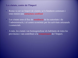 Les ciutats, centre de l’Imperi
• Roma va ser un Imperi de ciutats; se’n fundaren centenars i
totes tenien una estructura semblant.
• Les ciutats eren el lloc de residència de les autoritats i de
l’administració, i el centre econòmic per les activitats artesanals
i comercials
• A més, les ciutats van homogeneïtzar els habitants de totes les
províncies i van contribuir a la romanització de l’Imperi.

 