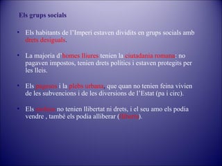Els grups socials
• Els habitants de l’Imperi estaven dividits en grups socials amb
drets desiguals.
• La majoria d’homes lliures tenien la ciutadania romana: no
pagaven impostos, tenien drets polítics i estaven protegits per
les lleis.
• Els pagesos i la plebs urbana, que quan no tenien feina vivien
de les subvencions i de les diversions de l’Estat (pa i circ).
• Els esclaus no tenien llibertat ni drets, i el seu amo els podia
vendre , també els podia alliberar (lliberts).

 