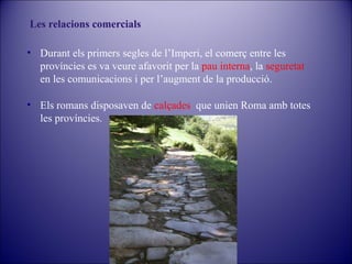 Les relacions comercials
• Durant els primers segles de l’Imperi, el comerç entre les
províncies es va veure afavorit per la pau interna, la seguretat
en les comunicacions i per l’augment de la producció.
• Els romans disposaven de calçades que unien Roma amb totes
les províncies.

 