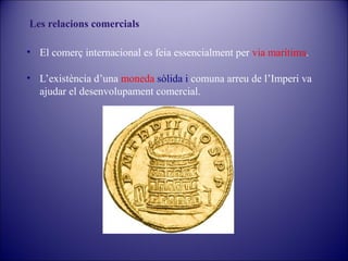 Les relacions comercials
• El comerç internacional es feia essencialment per via marítima.
• L’existència d’una moneda sòlida i comuna arreu de l’Imperi va
ajudar el desenvolupament comercial.

 