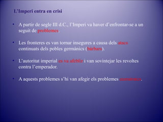 L’Imperi entra en crisi
• A partir de segle III d.C., l’Imperi va haver d’enfrontar-se a un
seguit de problemes.
• Les fronteres es van tornar insegures a causa dels atacs
continuats dels pobles germànics (bàrbars).
• L’autoritat imperial es va afeblir i van sovintejar les revoltes
contra l’emperador.
• A aquests problemes s’hi van afegir els problemes econòmics.

 