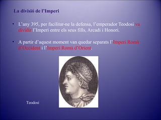La divisió de l’Imperi
• L’any 395, per facilitar-ne la defensa, l’emperador Teodosi va
dividir l’Imperi entre els seus fills, Arcadi i Honori.
• A partir d’aquest moment van quedar separats l’Imperi Romà
d’Occident i l’Imperi Romà d’Orient.

Teodosi

 