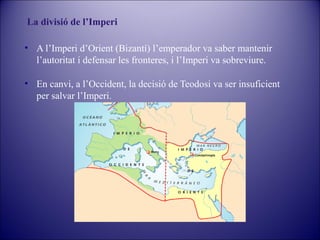 La divisió de l’Imperi
• A l’Imperi d’Orient (Bizantí) l’emperador va saber mantenir
l’autoritat i defensar les fronteres, i l’Imperi va sobreviure.
• En canvi, a l’Occident, la decisió de Teodosi va ser insuficient
per salvar l’Imperi.

 