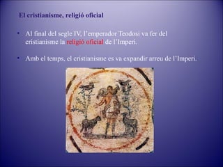 El cristianisme, religió oficial
• Al final del segle IV, l’emperador Teodosi va fer del
cristianisme la religió oficial de l’Imperi.
• Amb el temps, el cristianisme es va expandir arreu de l’Imperi.

 
