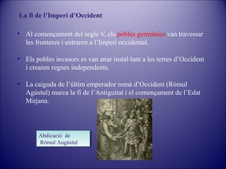 La fi de l’Imperi d’Occident
• Al començament del segle V, els pobles germànics van travessar
les fronteres i entraren a l’Imperi occidental.
• Els pobles invasors es van anar instal·lant a les terres d’Occident
i crearen regnes independents.
• La caiguda de l’últim emperador romà d’Occident (Ròmul
Agústul) marca la fi de l’Antiguitat i el començament de l’Edat
Mitjana.

Abdicació de
Abdicació de
Ròmul Augústul
Ròmul Augústul

 