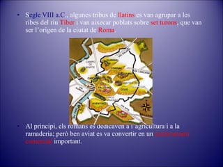 • Segle VIII a.C., algunes tribus de llatins es van agrupar a les
ribes del riu Tíber i van aixecar poblats sobre set turons, que van
ser l’origen de la ciutat de Roma.

• Al principi, els romans es dedicaven a l’agricultura i a la
ramaderia; però ben aviat es va convertir en un enclavament
comercial important.

 