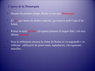 L’època de la Monarquia
• Durant els primers temps, Roma va ser una Monarquia.
• El rei, que tenia els poders màxims, governava amb l’ajut d’un
Senat.
• Roma va tenir set reis; els quatre primers d’origen llatí, i els tres
últims, etruscos.
• Sota la influència etrusca la ciutat de Roma es va engrandir i va
millorar: edificació de ponts nous, aqüeductes, clavegueram,
muralles...

 