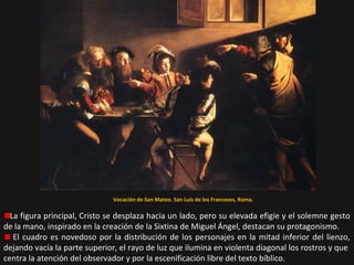 Vocación de San Mateo. San Luís de los Franceses, Roma.

La figura principal, Cristo se desplaza hacia un lado, pero su elevada efigie y el solemne gesto
de la mano, inspirado en la creación de la Sixtina de Miguel Ángel, destacan su protagonismo.
El cuadro es novedoso por la distribución de los personajes en la mitad inferior del lienzo,
dejando vacía la parte superior, el rayo de luz que ilumina en violenta diagonal los rostros y que
centra la atención del observador y por la escenificación libre del texto bíblico.

 