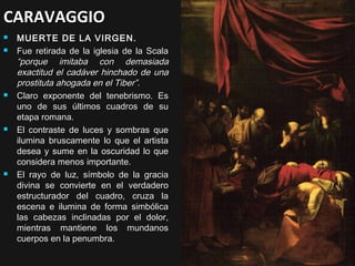 CARAVAGGIO









MUERTE DE LA VIRGEN.
Fue retirada de la iglesia de la Scala
“porque imitaba con demasiada
exactitud el cadáver hinchado de una
prostituta ahogada en el Tiber”.
Claro exponente del tenebrismo. Es
uno de sus últimos cuadros de su
etapa romana.
El contraste de luces y sombras que
ilumina bruscamente lo que el artista
desea y sume en la oscuridad lo que
considera menos importante.
El rayo de luz, símbolo de la gracia
divina se convierte en el verdadero
estructurador del cuadro, cruza la
escena e ilumina de forma simbólica
las cabezas inclinadas por el dolor,
mientras mantiene los mundanos
cuerpos en la penumbra.

 