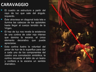 CARAVAGGIO








El cuadro se estructura a partir del
rayo de luz que sale del ángulo.
izquierdo.
Éste atraviesa en diagonal toda tela e
ilumina las cabezas de los apóstoles
hasta llegar al cuerpo tendido de la
Virgen.
El haz de luz nos revela la existencia
de una cortina de color rojo intenso
que domina la escena, el único
elemento decorativo que puede
apreciarse.
Esta cortina ilustra la voluntad del
pintor de huir de lo superfluo para dar
a cada uno de los componentes del
cuadro una connotación simbólica; la
cortina recuerda el telón de un teatro
y confiere a la escena un sentido
dramático.

 