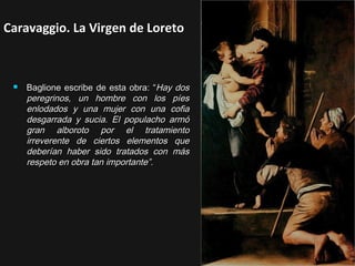 Caravaggio. La Virgen de Loreto



Baglione escribe de esta obra: “Hay dos
peregrinos, un hombre con los píes
enlodados y una mujer con una cofia
desgarrada y sucia. El populacho armó
gran alboroto por el tratamiento
irreverente de ciertos elementos que
deberían haber sido tratados con más
respeto en obra tan importante”.

 