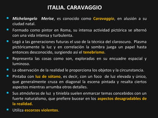 ITALIA. CARAVAGGIO















Michelangelo Merise, es conocido como Caravaggio, en alusión a su
ciudad natal.
Formado como pintor en Roma, su intensa actividad pictórica se alternó
con una vida intensa y turbulenta.
Legó a las generaciones futuras el uso de la técnica del claroscuro. Plasma
pictóricamente la luz y en correlación la sombra juega un papel hasta
entonces desconocido, surgiendo así el tenebrismo.
Representa las cosas como son, exploradas en su encuadre espacial y
luminoso.
La observación de la realidad le proporciona los objetos y la circunstancia.
Pintaba con luz de sótano, es decir, con un foco de luz elevada y único,
que generalmente cruza en diagonal la escena pintada y resalta ciertos
aspectos mientras arrumba otros detalles.
Sus atmósferas de luz y tiniebla suelen enmarcar temas concebidos con un
fuerte naturalismo, que prefiere bucear en los aspectos desagradables de
la realidad.
Utiliza escorzos violentos.

 