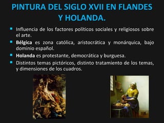 PINTURA DEL SIGLO XVII EN FLANDES
Y HOLANDA.







Influencia de los factores políticos sociales y religiosos sobre
el arte.
Bélgica es zona católica, aristocrática y monárquica, bajo
dominio español.
Holanda es protestante, democrática y burguesa.
Distintos temas pictóricos, distinto tratamiento de los temas,
y dimensiones de los cuadros.

 
