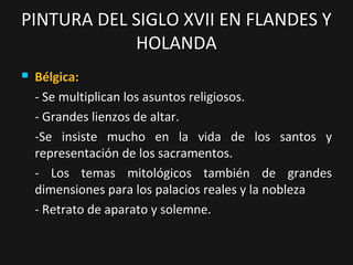 PINTURA DEL SIGLO XVII EN FLANDES Y
HOLANDA


Bélgica:
- Se multiplican los asuntos religiosos.
- Grandes lienzos de altar.
-Se insiste mucho en la vida de los santos y
representación de los sacramentos.
- Los temas mitológicos también de grandes
dimensiones para los palacios reales y la nobleza
- Retrato de aparato y solemne.

 