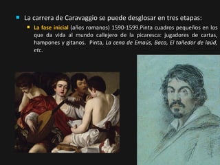 

La carrera de Caravaggio se puede desglosar en tres etapas:


La fase inicial (años romanos) 1590-1599.Pinta cuadros pequeños en los
que da vida al mundo callejero de la picaresca: jugadores de cartas,
hampones y gitanos. Pinta, La cena de Emaús, Baco, El tañedor de laúd,
etc.

 