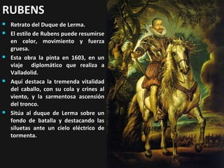 RUBENS









Retrato del Duque de Lerma.
El estilo de Rubens puede resumirse
en color, movimiento y fuerza
gruesa.
Esta obra la pinta en 1603, en un
viaje diplomático que realiza a
Valladolid.
Aquí destaca la tremenda vitalidad
del caballo, con su cola y crines al
viento, y la sarmentosa ascensión
del tronco.
Sitúa al duque de Lerma sobre un
fondo de batalla y destacando las
siluetas ante un cielo eléctrico de
tormenta.

 