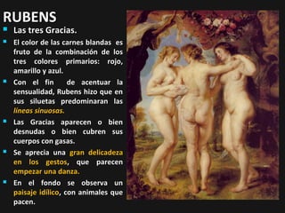 RUBENS


Las tres Gracias.



El color de las carnes blandas es
fruto de la combinación de los
tres colores primarios: rojo,
amarillo y azul.
Con el fin
de acentuar la
sensualidad, Rubens hizo que en
sus siluetas predominaran las
líneas sinuosas.
Las Gracias aparecen o bien
desnudas o bien cubren sus
cuerpos con gasas.
Se aprecia una gran delicadeza
en los gestos, que parecen
empezar una danza.
En el fondo se observa un
paisaje idílico, con animales que
pacen.









 