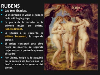 RUBENS


Las tres Gracias.



La inspiración le viene a Rubens
de la mitología griega.
La gracia de la derecha es la
primera mujer del artista,
Isabella Brandt.
La situada a la izquierda es
Hélène Fourment, la segunda
esposa.
El artista conservó esta obra
hasta su muerte. Su segunda
mujer estuvo a punto de quemar
el cuadro.
Por último, Felipe IV lo adquirió
en la subasta de bienes que se
llevó a cabo a la muerte del
pintor.









 