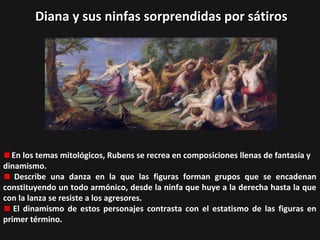 Diana y sus ninfas sorprendidas por sátiros

En los temas mitológicos, Rubens se recrea en composiciones llenas de fantasía y
dinamismo.
Describe una danza en la que las figuras forman grupos que se encadenan
constituyendo un todo armónico, desde la ninfa que huye a la derecha hasta la que
con la lanza se resiste a los agresores.
El dinamismo de estos personajes contrasta con el estatismo de las figuras en
primer término.

 
