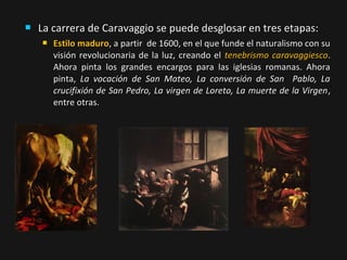 

La carrera de Caravaggio se puede desglosar en tres etapas:


Estilo maduro, a partir de 1600, en el que funde el naturalismo con su
visión revolucionaria de la luz, creando el tenebrismo caravaggiesco.
Ahora pinta los grandes encargos para las iglesias romanas. Ahora
pinta, La vocación de San Mateo, La conversión de San Pablo, La
crucifixión de San Pedro, La virgen de Loreto, La muerte de la Virgen ,
entre otras.

 