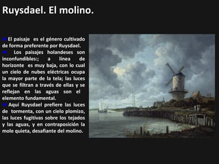 Ruysdael. El molino.
El paisaje es el género cultivado
de forma preferente por Ruysdael.
Los paisajes holandeses son
inconfundibles:;
a
línea
de
horizonte es muy baja, con lo cual
un cielo de nubes eléctricas ocupa
la mayor parte de la tela; las luces
que se filtran a través de ellas y se
reflejan en las aguas son el
elemento fundamental.
Aquí Ruysdael prefiere las luces
de tormenta, con un cielo plomizo,
las luces fugitivas sobre los tejados
y las aguas, y en contraposición la
mole quieta, desafiante del molino.

 