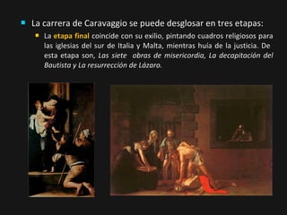 

La carrera de Caravaggio se puede desglosar en tres etapas:


La etapa final coincide con su exilio, pintando cuadros religiosos para
las iglesias del sur de Italia y Malta, mientras huía de la justicia. De
esta etapa son, Las siete obras de misericordia, La decapitación del
Bautista y La resurrección de Lázaro.

 