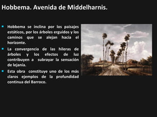 Hobbema. Avenida de Middelharnis.






Hobbema se inclina por los paisajes
estáticos, por los árboles erguidos y los
caminos que se alejan hacia el
horizonte.
La convergencia de las hileras de
árboles y los efectos de luz
contribuyen a subrayar la sensación
de lejanía.
Esta obra constituye uno de los más
claros ejemplos de la profundidad
continua del Barroco.

 