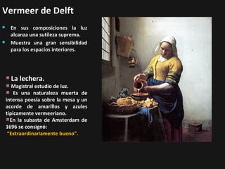 Vermeer de Delft




En sus composiciones la luz
alcanza una sutileza suprema.
Muestra una gran sensibilidad
para los espacios interiores.

La lechera.

Magistral estudio de luz.
Es una naturaleza muerta de
intensa poesía sobre la mesa y un
acorde de amarillos y azules
típicamente vermeeriano.
En la subasta de Amsterdam de
1696 se consignó:
“Extraordinariamente bueno”.

 