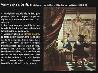 Vermeer de Delft. El pintor en su taller o El taller del artista. (1665-6)
Prodigioso estudio de la luz, que
penetra por el ángulo superior
izquierdo e ilumina la cortina por
delante.
Por una ventana invisible la luz
inunda la habitación con diferentes
intensidades en cada zona.
Vermeer utilizó la cámara oscura.
Se trata de un instrumento conocido
desde la antigüedad que reproduce
sobre un plano cualquier imagen
tridimensional que se sitúe en ella.
Consiste en una caja cerrada (el
tamaño es variable) con un orificio en
uno de sus lados, que permite el paso
de la luz reflejada por los objetos
hasta reproducirse la imagen
invertida en el fondo de la misma.

 